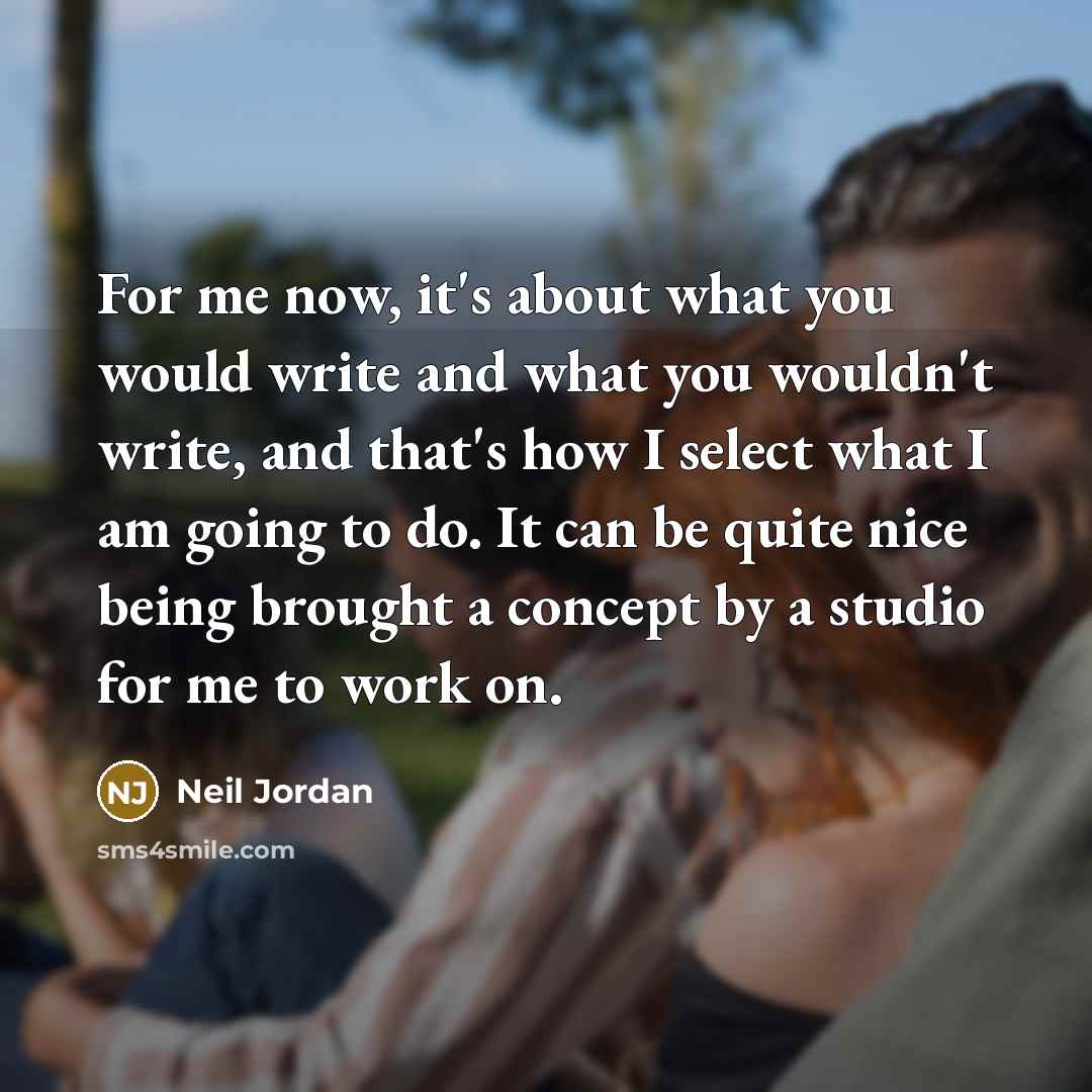 “For me now, it's about what you would write and what you wouldn't write, and that's how I select what I am going to do. It can be quite nice being brought a concept by a studio for me to work on.” quote by Neil Jordan