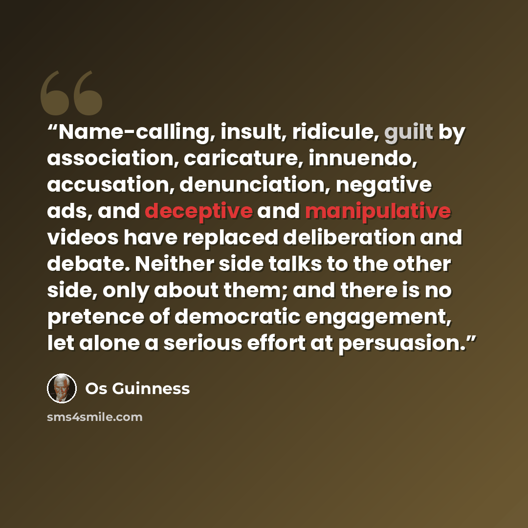 “Name-calling, insult, ridicule, guilt by association, caricature, innuendo, accusation, denunciation, negative ads, and deceptive and manipulative videos have replaced deliberation and debate. Neither side talks to the other side, only about them; and there is no pretence of democratic engagement…” quote by Os Guinness