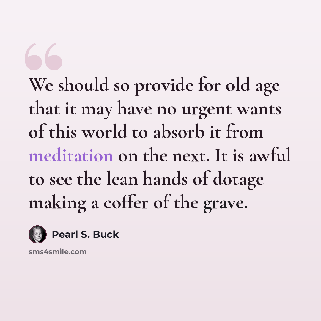 “We should so provide for old age that it may have no urgent wants of this world to absorb it from meditation on the next. It is awful to see the lean hands of dotage making a coffer of the grave.” quote by Pearl S. Buck