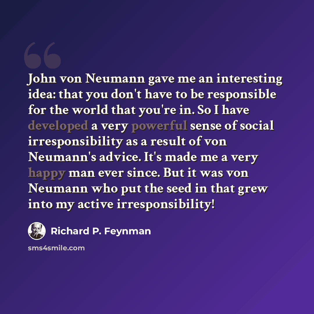 “John von Neumann gave me an interesting idea: that you don't have to be responsible for the world that you're in. So I have developed a very powerful sense of social irresponsibility as a result of von Neumann's advice. It's made me a very happy man ever since. But it was von Neumann who put the…” quote by Richard P. Feynman
