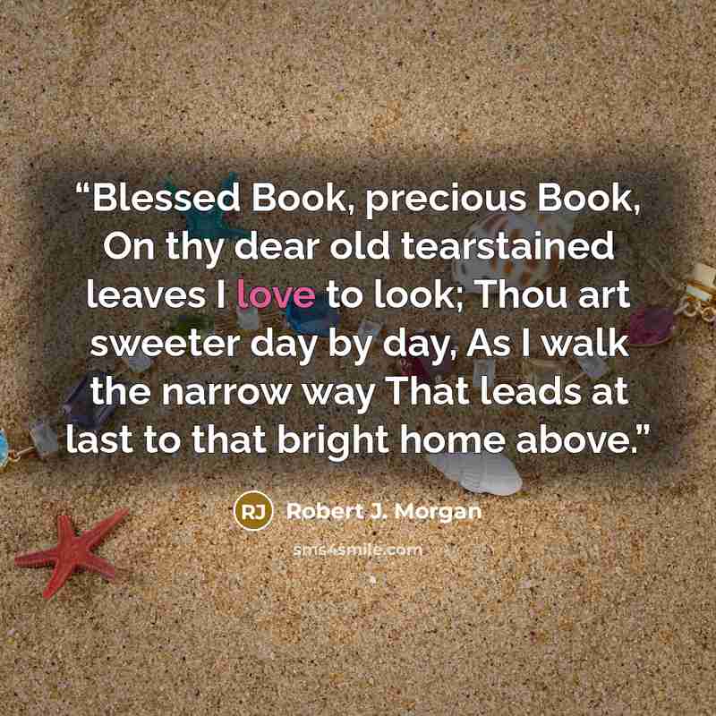 “Blessed Book, precious Book, On thy dear old tearstained leaves I love to look; Thou art sweeter day by day, As I walk the narrow way That leads at last to that bright home above.” quote by Robert J. Morgan