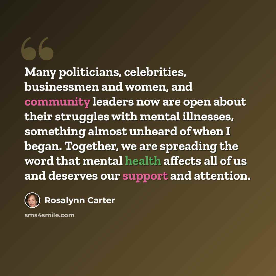 “Many politicians, celebrities, businessmen and women, and community leaders now are open about their struggles with mental illnesses, something almost unheard of when I began. Together, we are spreading the word that mental health affects all of us and deserves our support and attention.” quote by Rosalynn Carter