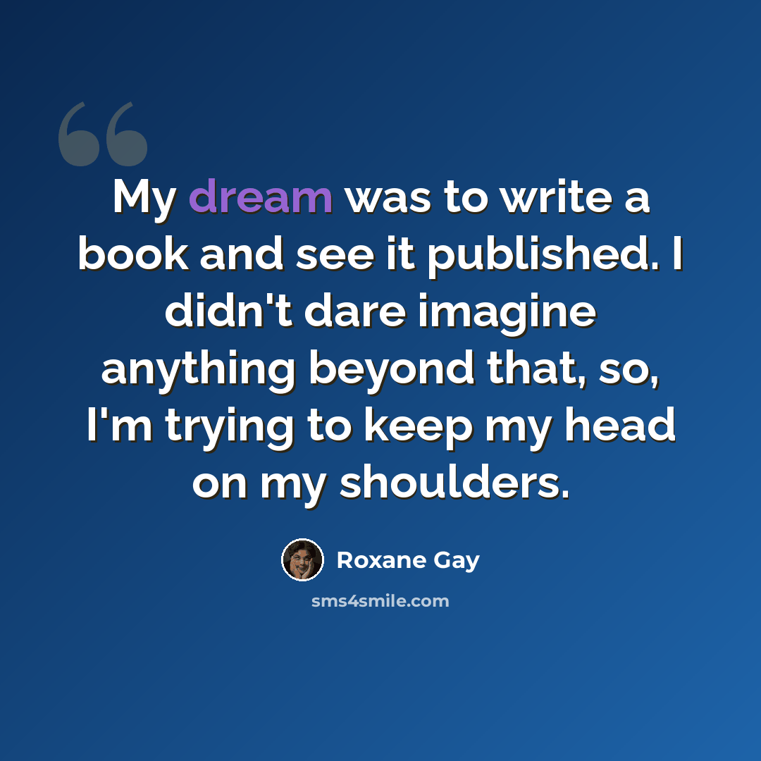 “My dream was to write a book and see it published. I didn't dare imagine anything beyond that, so, I'm trying to keep my head on my shoulders.” quote by Roxane Gay