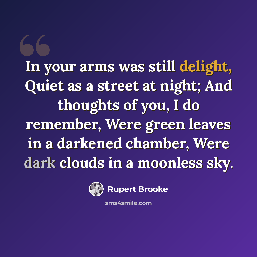 “In your arms was still delight, Quiet as a street at night; And thoughts of you, I do remember, Were green leaves in a darkened chamber, Were dark clouds in a moonless sky.” quote by Rupert Brooke