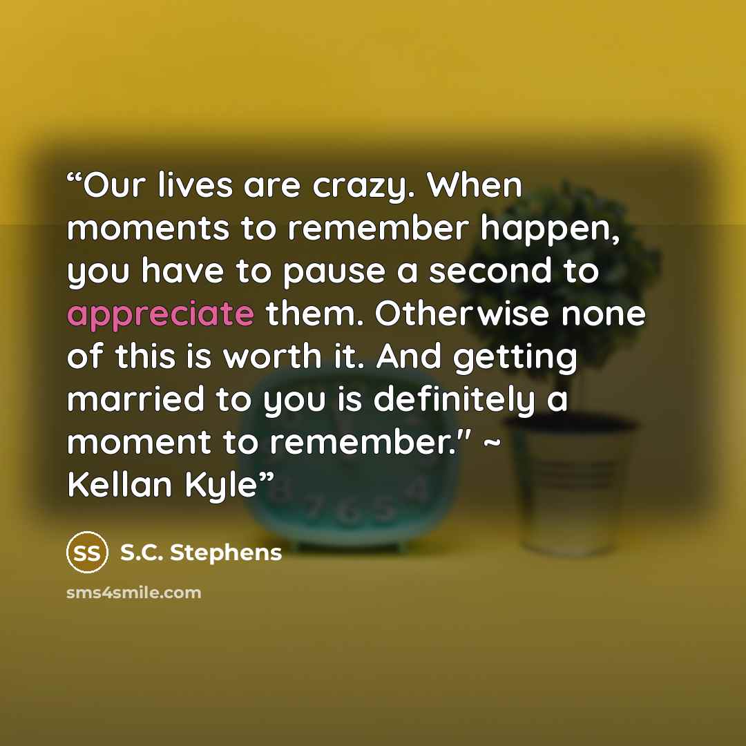 “Our lives are crazy. When moments to remember happen, you have to pause a second to appreciate them. Otherwise none of this is worth it. And getting married to you is definitely a moment to remember." ~ Kellan Kyle” quote by S.C. Stephens