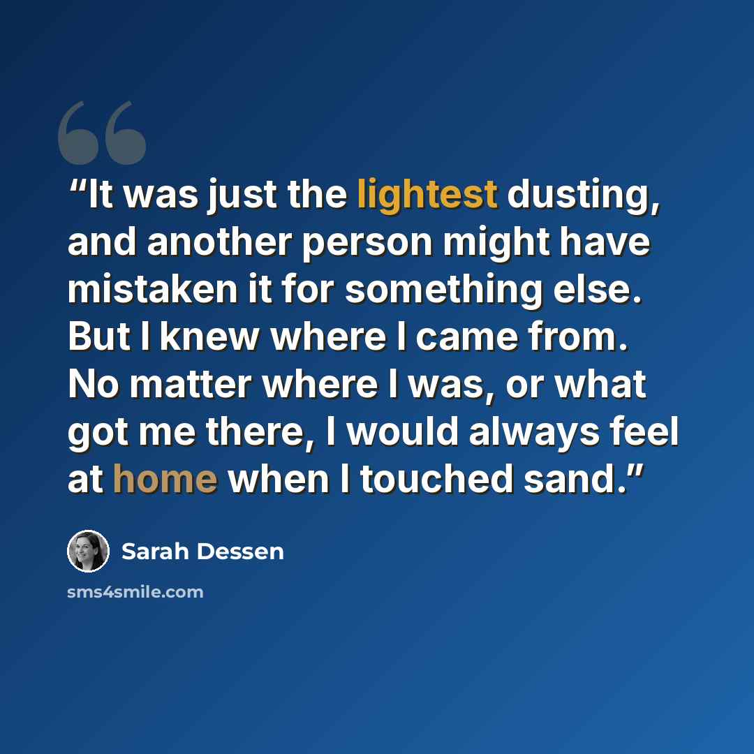 “It was just the lightest dusting, and another person might have mistaken it for something else. But I knew where I came from. No matter where I was, or what got me there, I would always feel at home when I touched sand.” quote by Sarah Dessen
