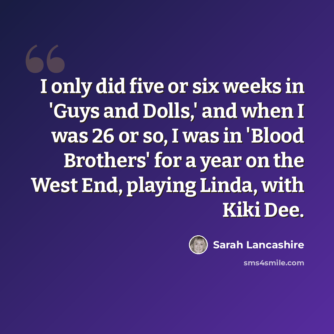 “I only did five or six weeks in 'Guys and Dolls,' and when I was 26 or so, I was in 'Blood Brothers' for a year on the West End, playing Linda, with Kiki Dee.” quote by Sarah Lancashire
