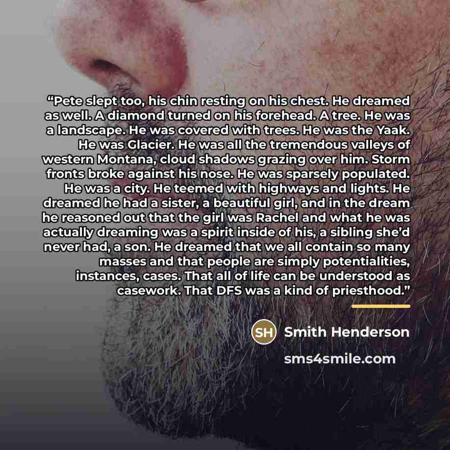 “Pete slept too, his chin resting on his chest. He dreamed as well. A diamond turned on his forehead. A tree. He was a landscape. He was covered with trees. He was the Yaak. He was Glacier. He was all the tremendous valleys of western Montana, cloud shadows grazing over him. Storm fronts broke…” quote by Smith Henderson