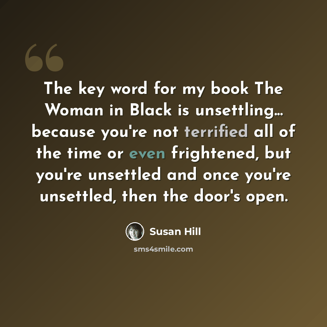 “The key word for my book The Woman in Black is unsettling... because you're not terrified all of the time or even frightened, but you're unsettled and once you're unsettled, then the door's open.” quote by Susan Hill