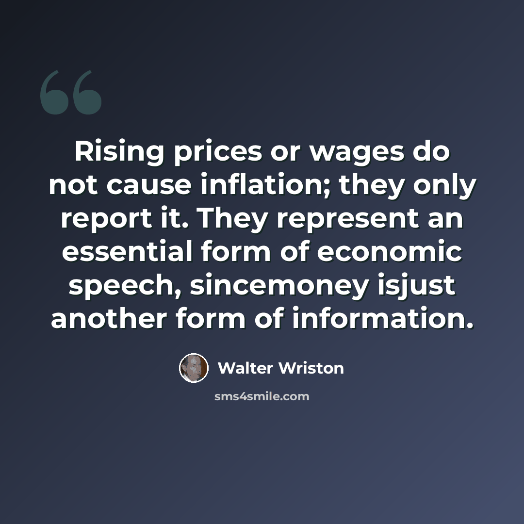 “Rising prices or wages do not cause inflation; they only report it. They represent an essential form of economic speech, sincemoney isjust another form of information.” quote by Walter Wriston