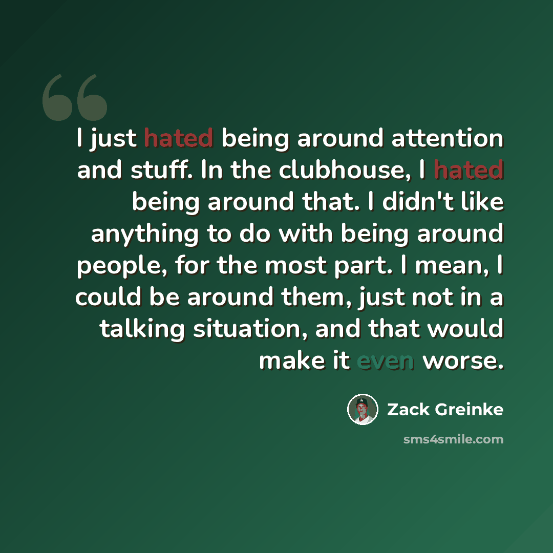 “I just hated being around attention and stuff. In the clubhouse, I hated being around that. I didn't like anything to do with being around people, for the most part. I mean, I could be around them, just not in a talking situation, and that would make it even worse.” quote by Zack Greinke