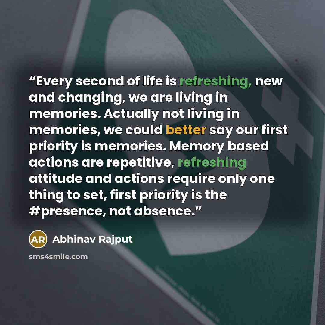 “Every second of life is refreshing, new and changing, we are living in memories. Actually not living in memories, we could better say our first priority is memories. Memory based actions are repetitive, refreshing attitude and actions require only one thing to set, first priority is the #presence…” quote by Abhinav Rajput