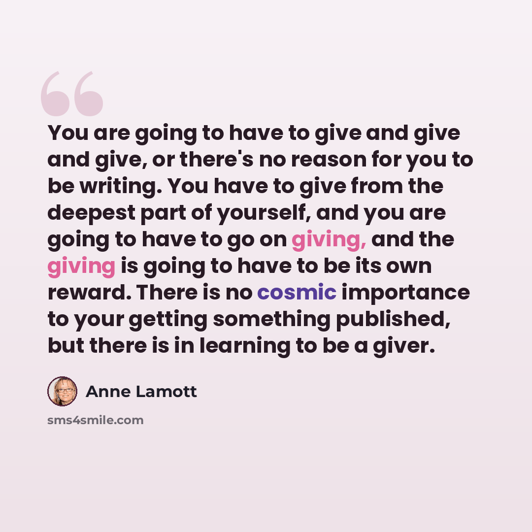 “You are going to have to give and give and give, or there's no reason for you to be writing. You have to give from the deepest part of yourself, and you are going to have to go on giving, and the giving is going to have to be its own reward. There is no cosmic importance to your getting something…” quote by Anne Lamott