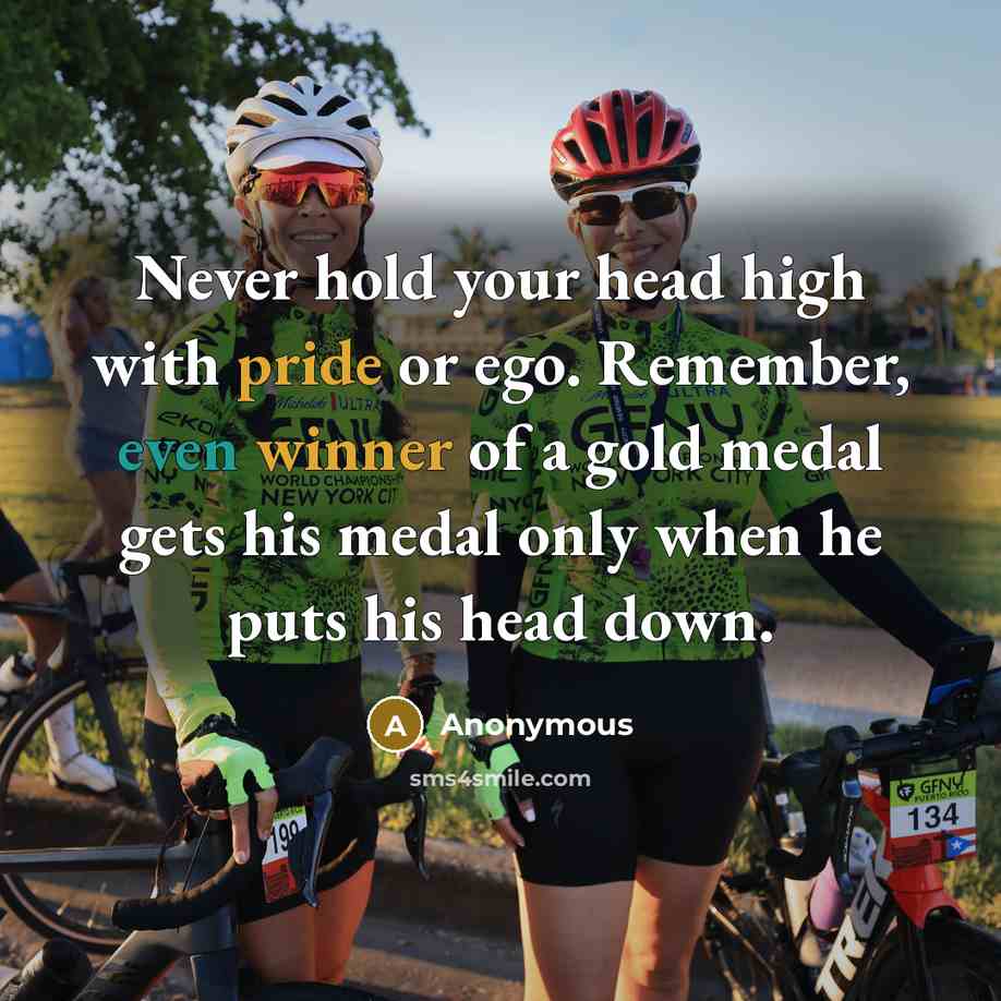 “Never hold your head high with pride or ego. Remember, even winner of a gold medal gets his medal only when he puts his head down.” quote by Anonymous
