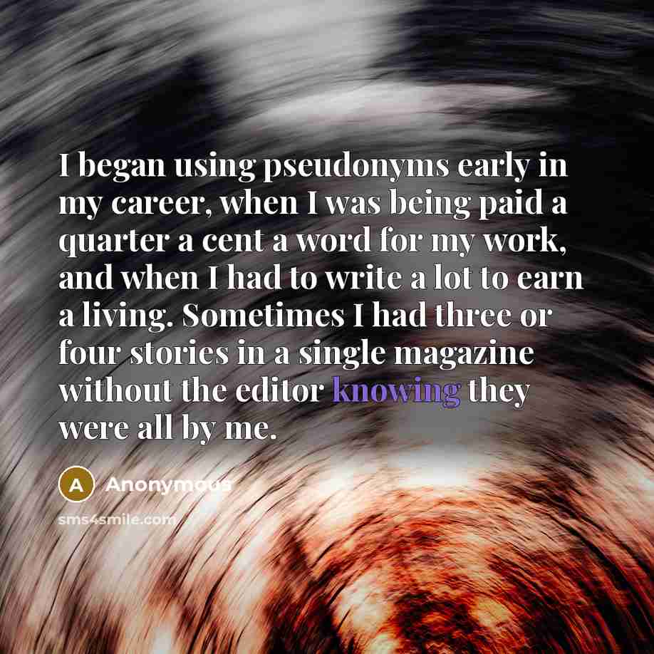 “I began using pseudonyms early in my career, when I was being paid a quarter a cent a word for my work, and when I had to write a lot to earn a living. Sometimes I had three or four stories in a single magazine without the editor knowing they were all by me.” quote by Anonymous