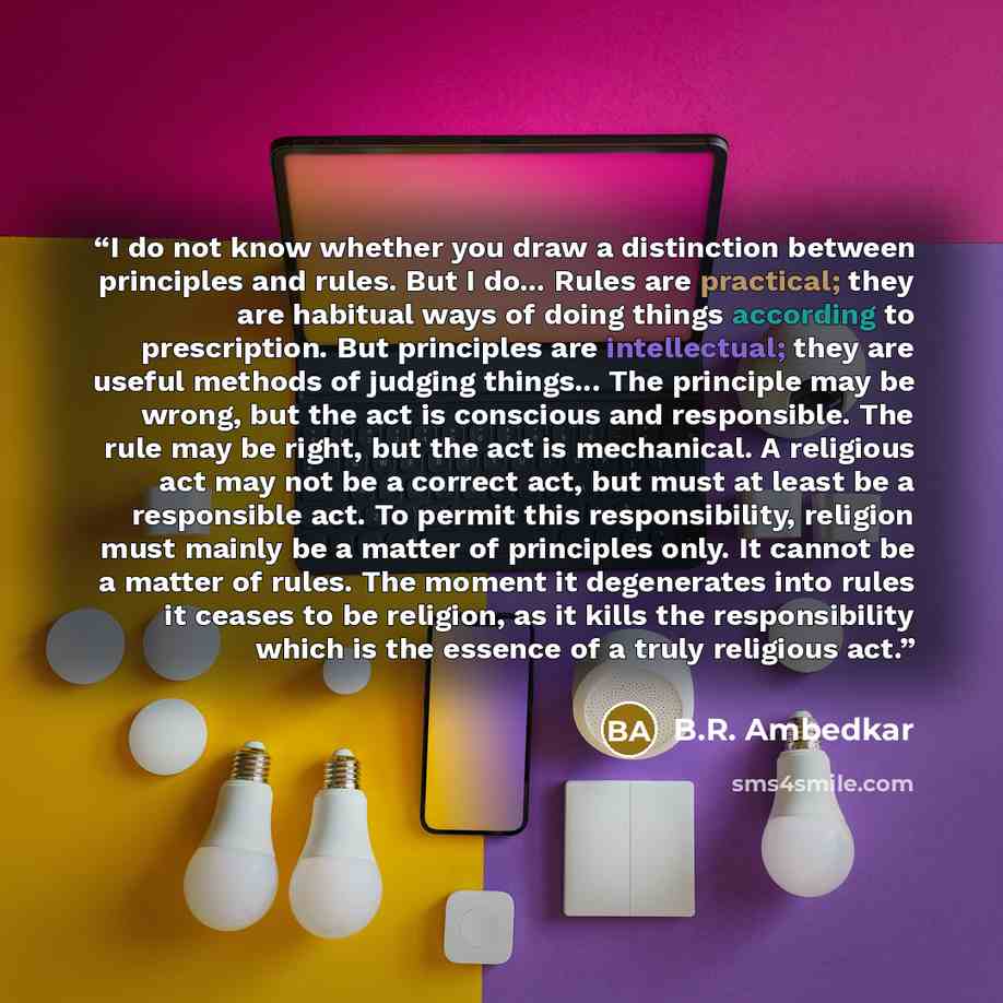 “I do not know whether you draw a distinction between principles and rules. But I do... Rules are practical; they are habitual ways of doing things according to prescription. But principles are intellectual; they are useful methods of judging things... The principle may be wrong, but the act is…” quote by B.R. Ambedkar