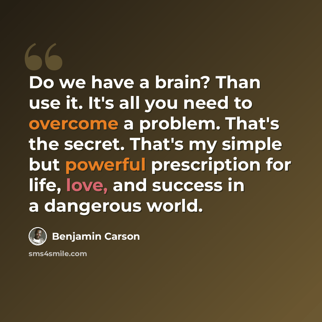 “Do we have a brain? Than use it. It's all you need to overcome a problem. That's the secret. That's my simple but powerful prescription for life, love, and success in a dangerous world.” quote by Benjamin Carson