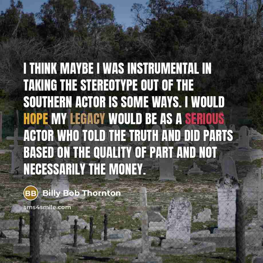 “I think maybe I was instrumental in taking the stereotype out of the Southern actor is some ways. I would hope my legacy would be as a serious actor who told the truth and did parts based on the quality of part and not necessarily the money.” quote by Billy Bob Thornton