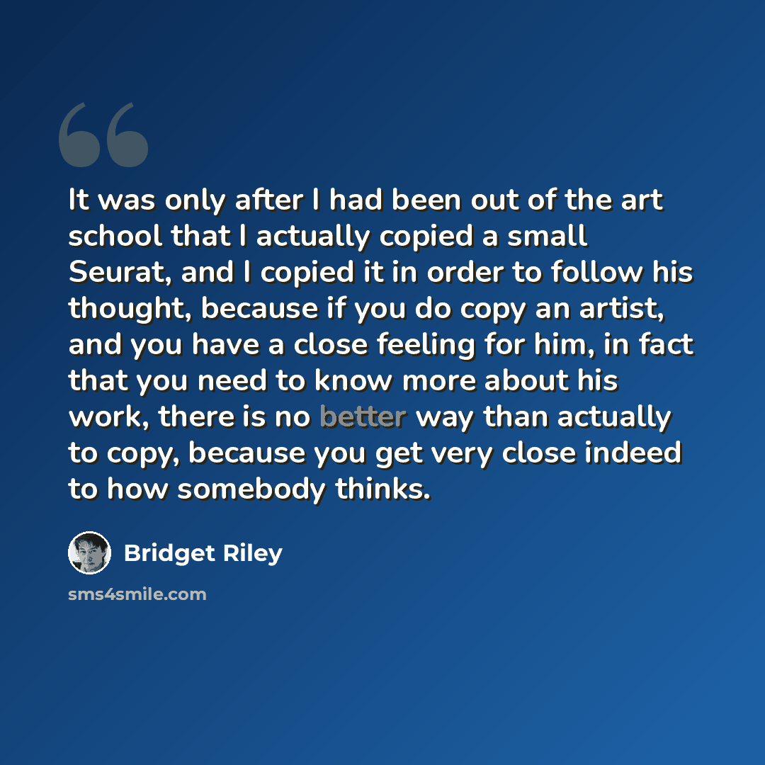 “It was only after I had been out of the art school that I actually copied a small Seurat, and I copied it in order to follow his thought, because if you do copy an artist, and you have a close feeling for him, in fact that you need to know more about his work, there is no better way than actually…” quote by Bridget Riley