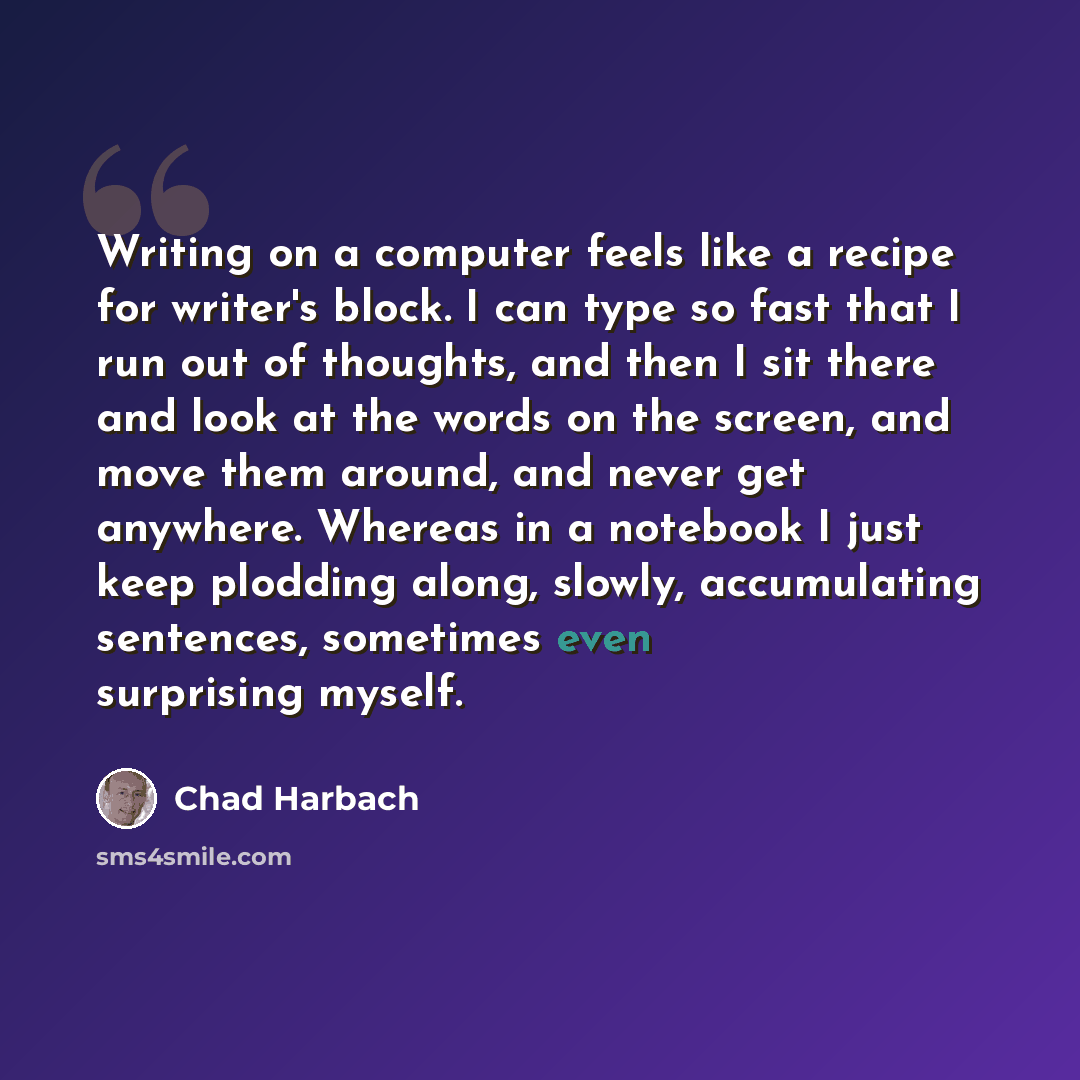 “Writing on a computer feels like a recipe for writer's block. I can type so fast that I run out of thoughts, and then I sit there and look at the words on the screen, and move them around, and never get anywhere. Whereas in a notebook I just keep plodding along, slowly, accumulating sentences…” quote by Chad Harbach