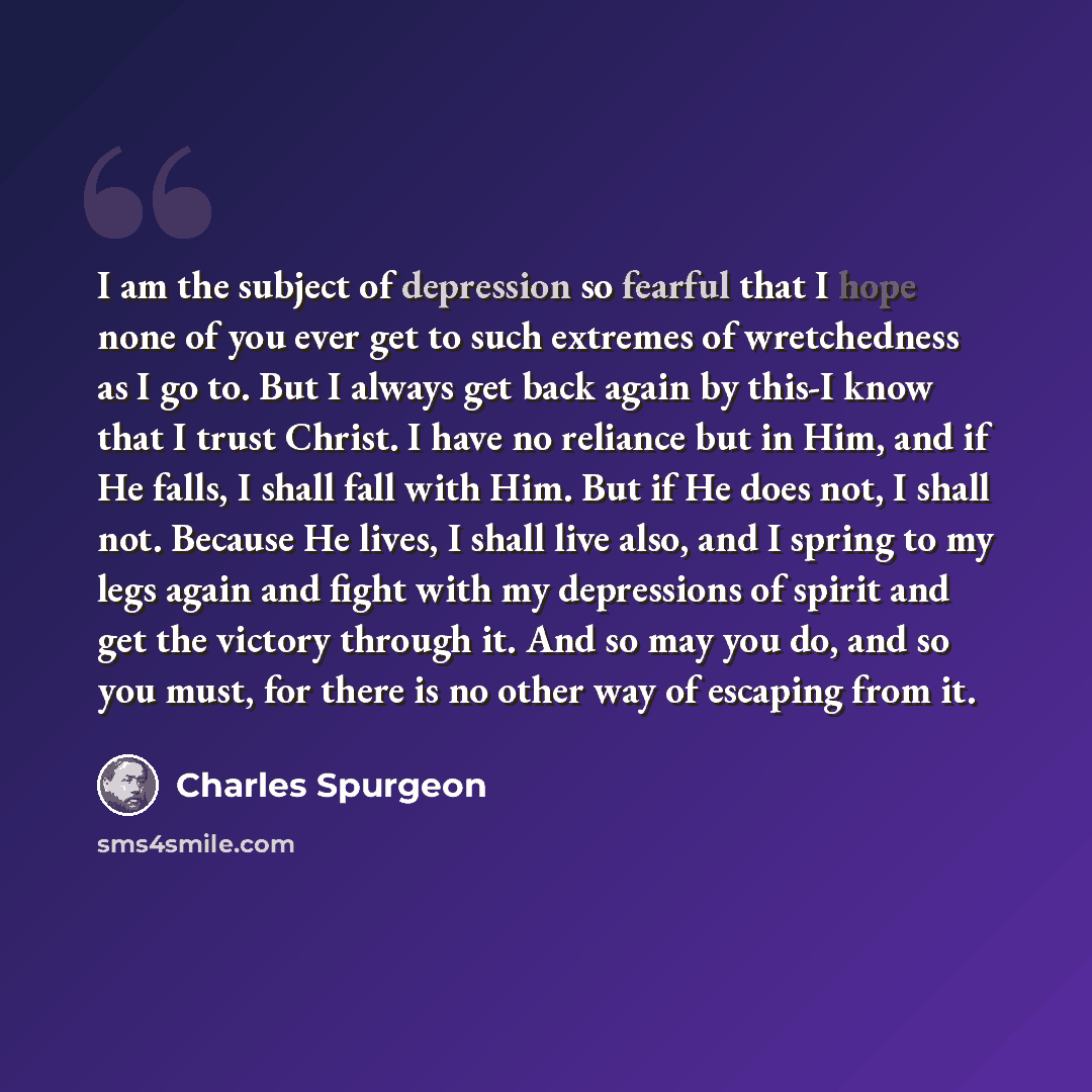 “I am the subject of depression so fearful that I hope none of you ever get to such extremes of wretchedness as I go to. But I always get back again by this-I know that I trust Christ. I have no reliance but in Him, and if He falls, I shall fall with Him. But if He does not, I shall not. Because He…” quote by Charles Spurgeon