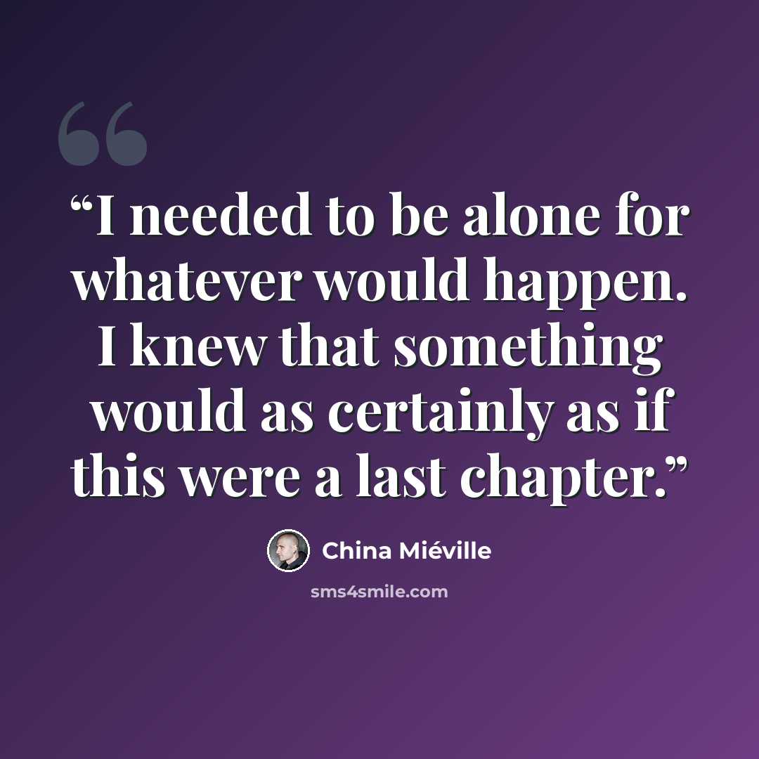 “I needed to be alone for whatever would happen. I knew that something would as certainly as if this were a last chapter.” quote by China Miéville