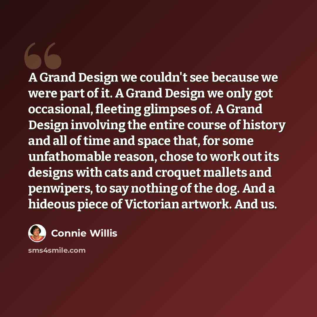 “A Grand Design we couldn't see because we were part of it. A Grand Design we only got occasional, fleeting glimpses of. A Grand Design involving the entire course of history and all of time and space that, for some unfathomable reason, chose to work out its designs with cats and croquet mallets…” quote by Connie Willis