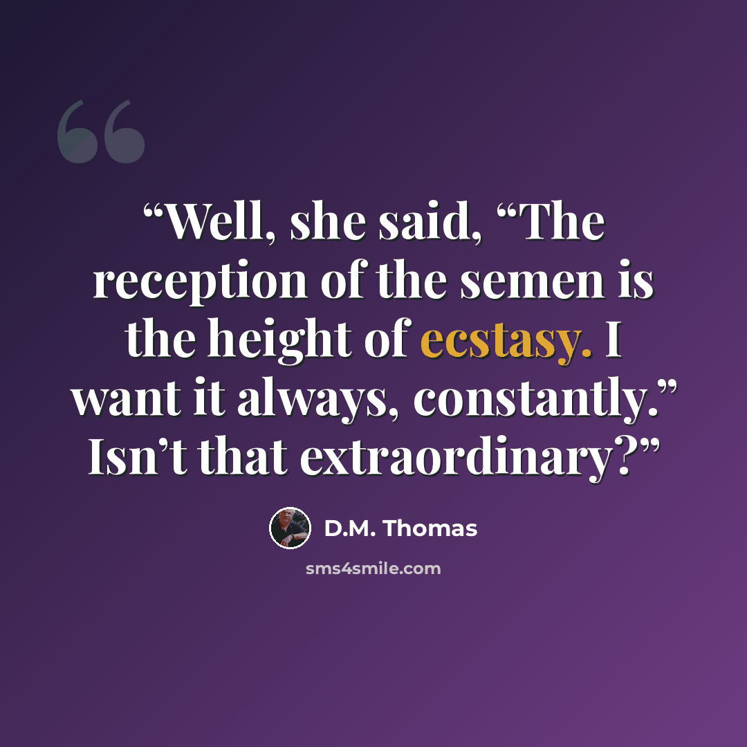 “Well, she said, “The reception of the semen is the height of ecstasy. I want it always, constantly.” Isn’t that extraordinary?” quote by D.M. Thomas