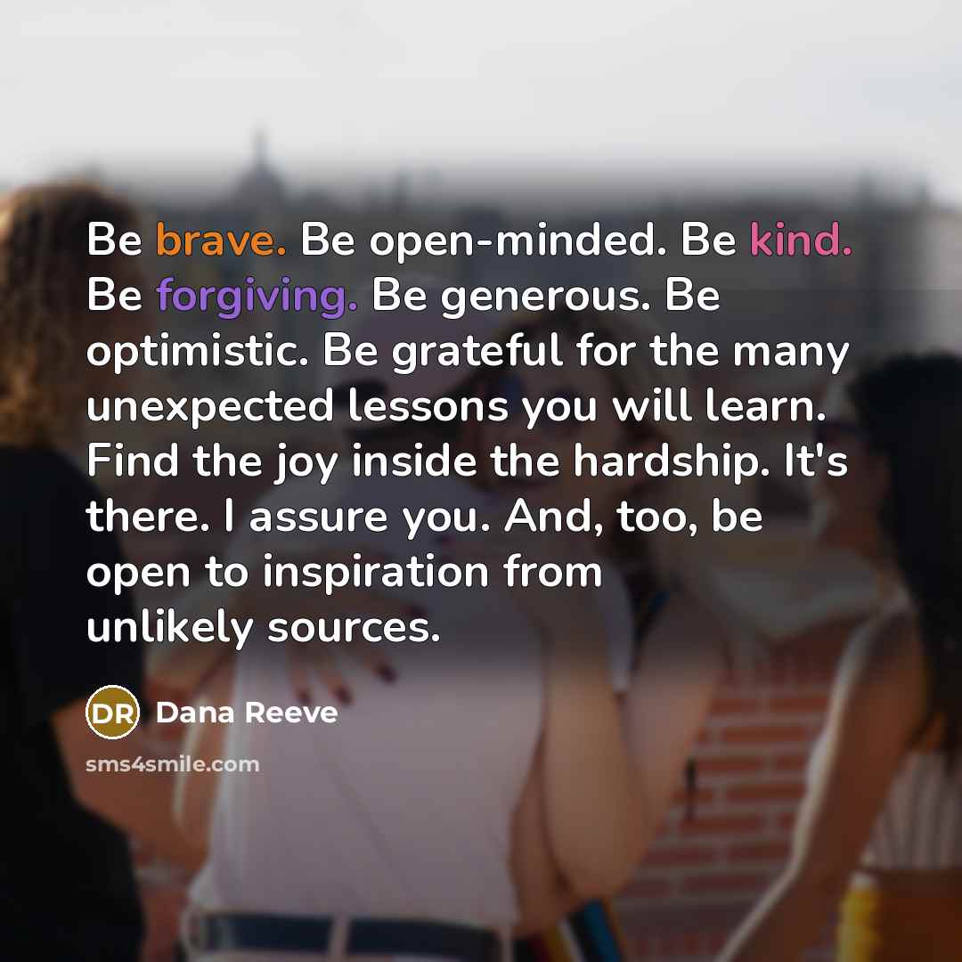“Be brave. Be open-minded. Be kind. Be forgiving. Be generous. Be optimistic. Be grateful for the many unexpected lessons you will learn. Find the joy inside the hardship. It's there. I assure you. And, too, be open to inspiration from unlikely sources.” quote by Dana Reeve