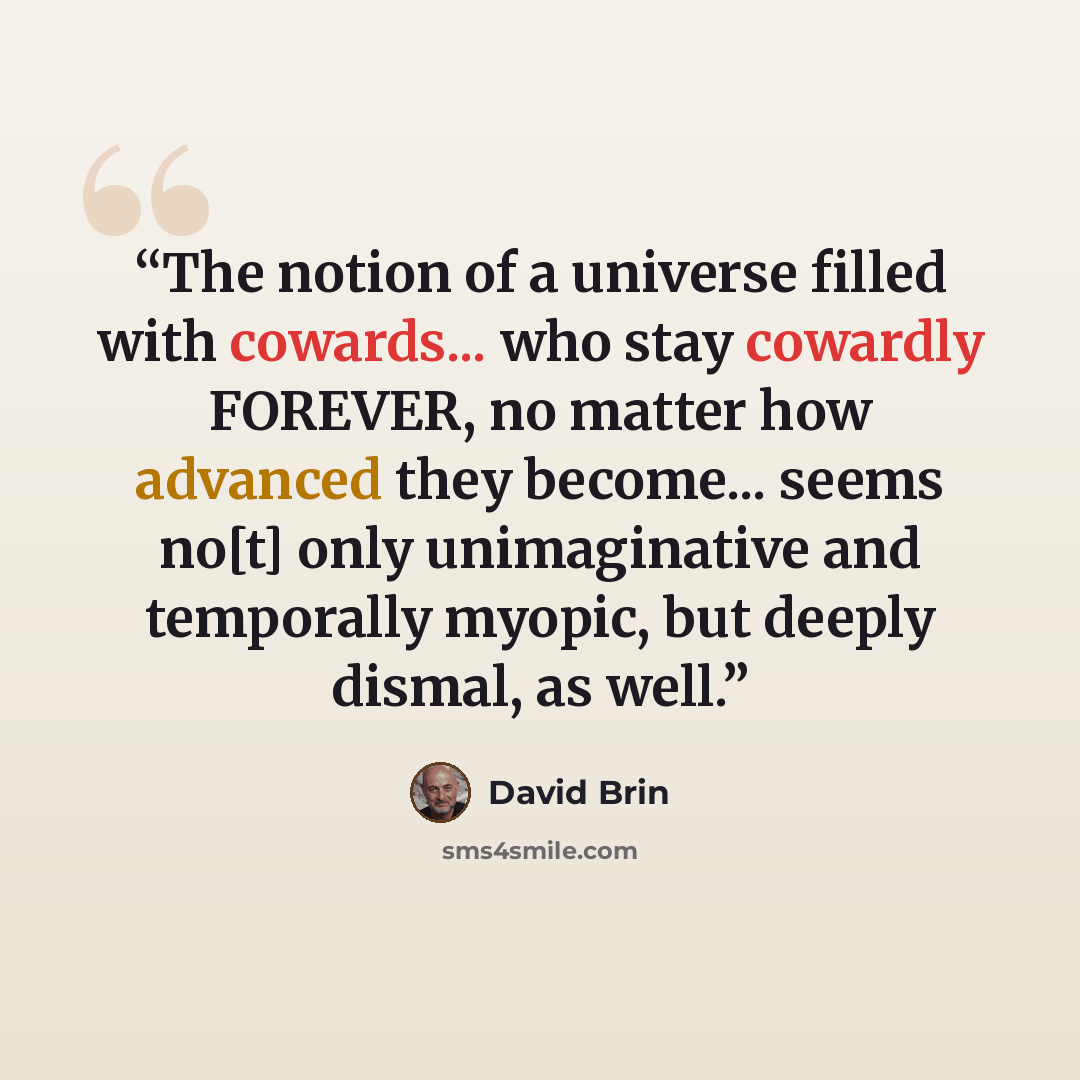 “The notion of a universe filled with cowards... who stay cowardly FOREVER, no matter how advanced they become... seems no[t] only unimaginative and temporally myopic, but deeply dismal, as well.” quote by David Brin