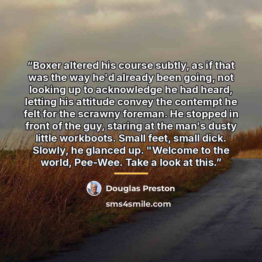 “Boxer altered his course subtly, as if that was the way he'd already been going, not looking up to acknowledge he had heard, letting his attitude convey the contempt he felt for the scrawny foreman. He stopped in front of the guy, staring at the man's dusty little workboots. Small feet, small…” quote by douglas preston