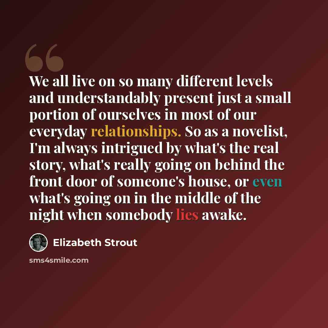 “We all live on so many different levels and understandably present just a small portion of ourselves in most of our everyday relationships. So as a novelist, I'm always intrigued by what's the real story, what's really going on behind the front door of someone's house, or even what's going on in…” quote by Elizabeth Strout