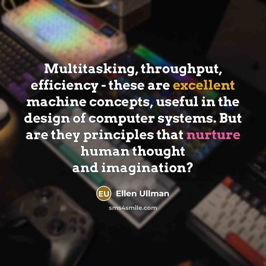 “Multitasking, throughput, efficiency - these are excellent machine concepts, useful in the design of computer systems. But are they principles that nurture human thought and imagination?” quote by Ellen Ullman