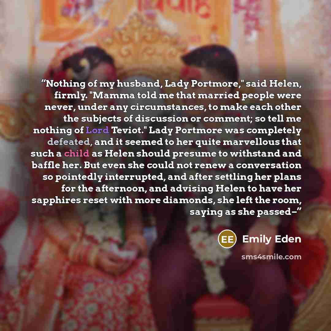 “Nothing of my husband, Lady Portmore," said Helen, firmly. "Mamma told me that married people were never, under any circumstances, to make each other the subjects of discussion or comment; so tell me nothing of Lord Teviot." Lady Portmore was completely defeated, and it seemed to her quite…” quote by Emily Eden