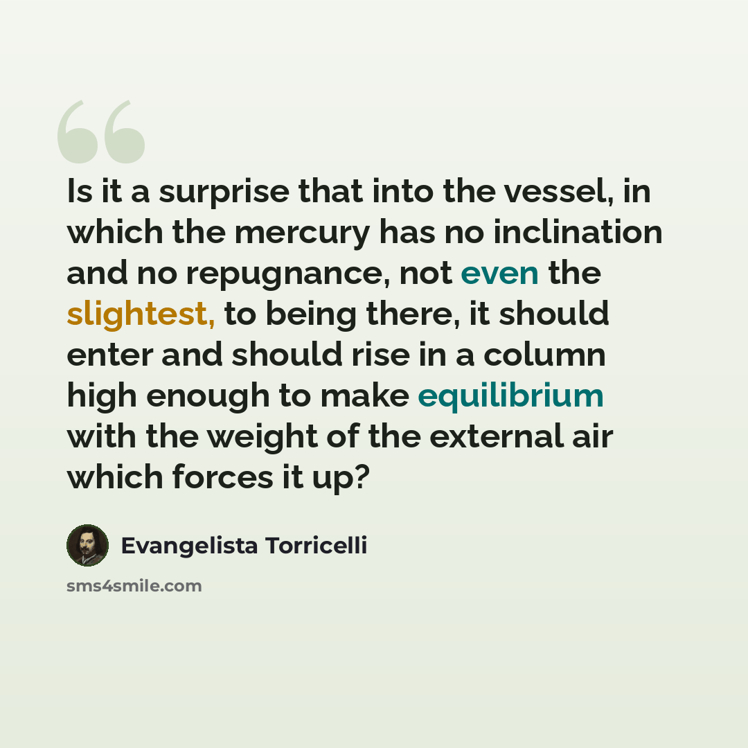 “Is it a surprise that into the vessel, in which the mercury has no inclination and no repugnance, not even the slightest, to being there, it should enter and should rise in a column high enough to make equilibrium with the weight of the external air which forces it up?” quote by Evangelista Torricelli
