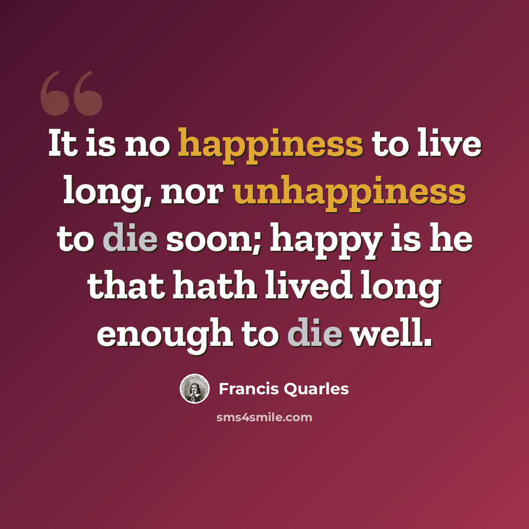 “It is no happiness to live long, nor unhappiness to die soon; happy is he that hath lived long enough to die well.” quote by Francis Quarles