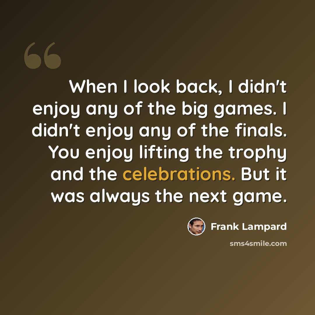 “When I look back, I didn't enjoy any of the big games. I didn't enjoy any of the finals. You enjoy lifting the trophy and the celebrations. But it was always the next game.” quote by Frank Lampard