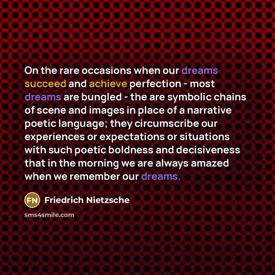 “On the rare occasions when our dreams succeed and achieve perfection - most dreams are bungled - the are symbolic chains of scene and images in place of a narrative poetic language; they circumscribe our experiences or expectations or situations with such poetic boldness and decisiveness that in…” quote by Friedrich Nietzsche