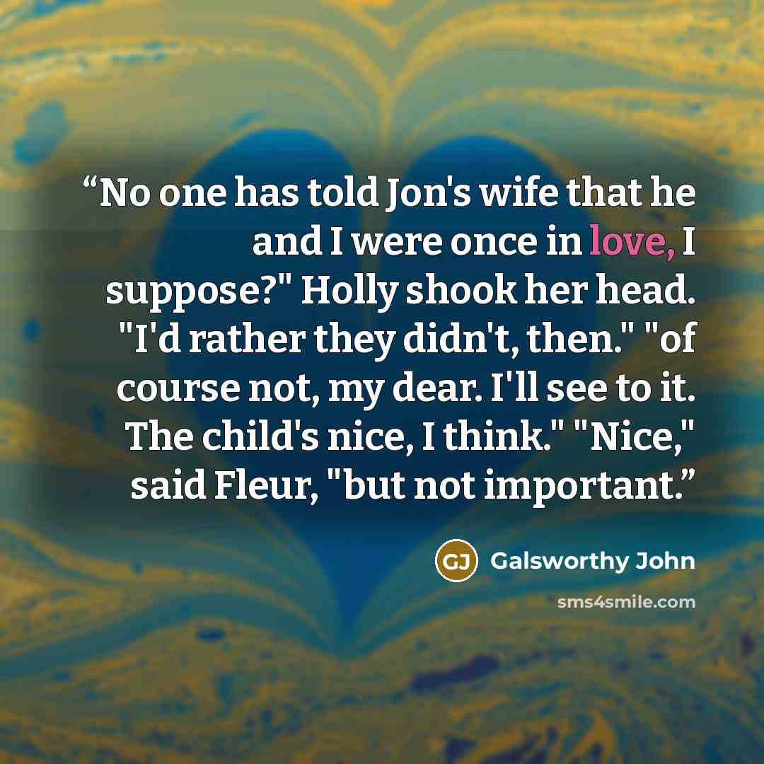 “No one has told Jon's wife that he and I were once in love, I suppose?" Holly shook her head. "I'd rather they didn't, then." "of course not, my dear. I'll see to it. The child's nice, I think." "Nice," said Fleur, "but not important.” quote by Galsworthy John