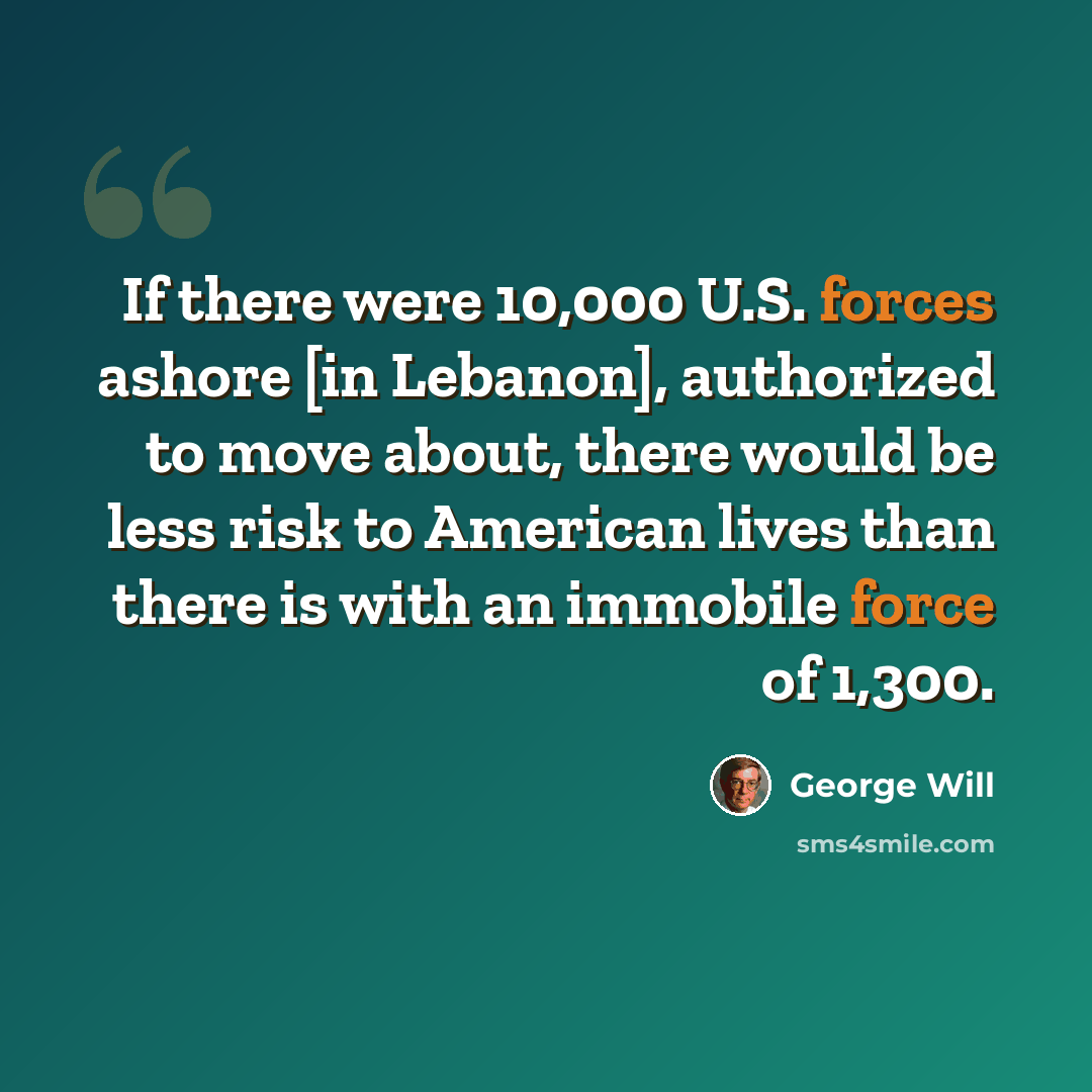 “If there were 10,000 U.S. forces ashore [in Lebanon], authorized to move about, there would be less risk to American lives than there is with an immobile force of 1,300.” quote by George Will