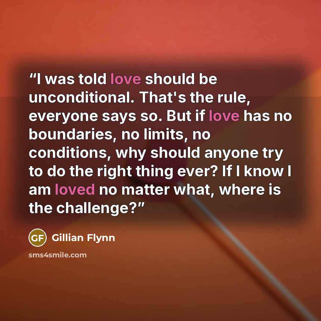 “I was told love should be unconditional. That's the rule, everyone says so. But if love has no boundaries, no limits, no conditions, why should anyone try to do the right thing ever? If I know I am loved no matter what, where is the challenge?” quote by Gillian Flynn