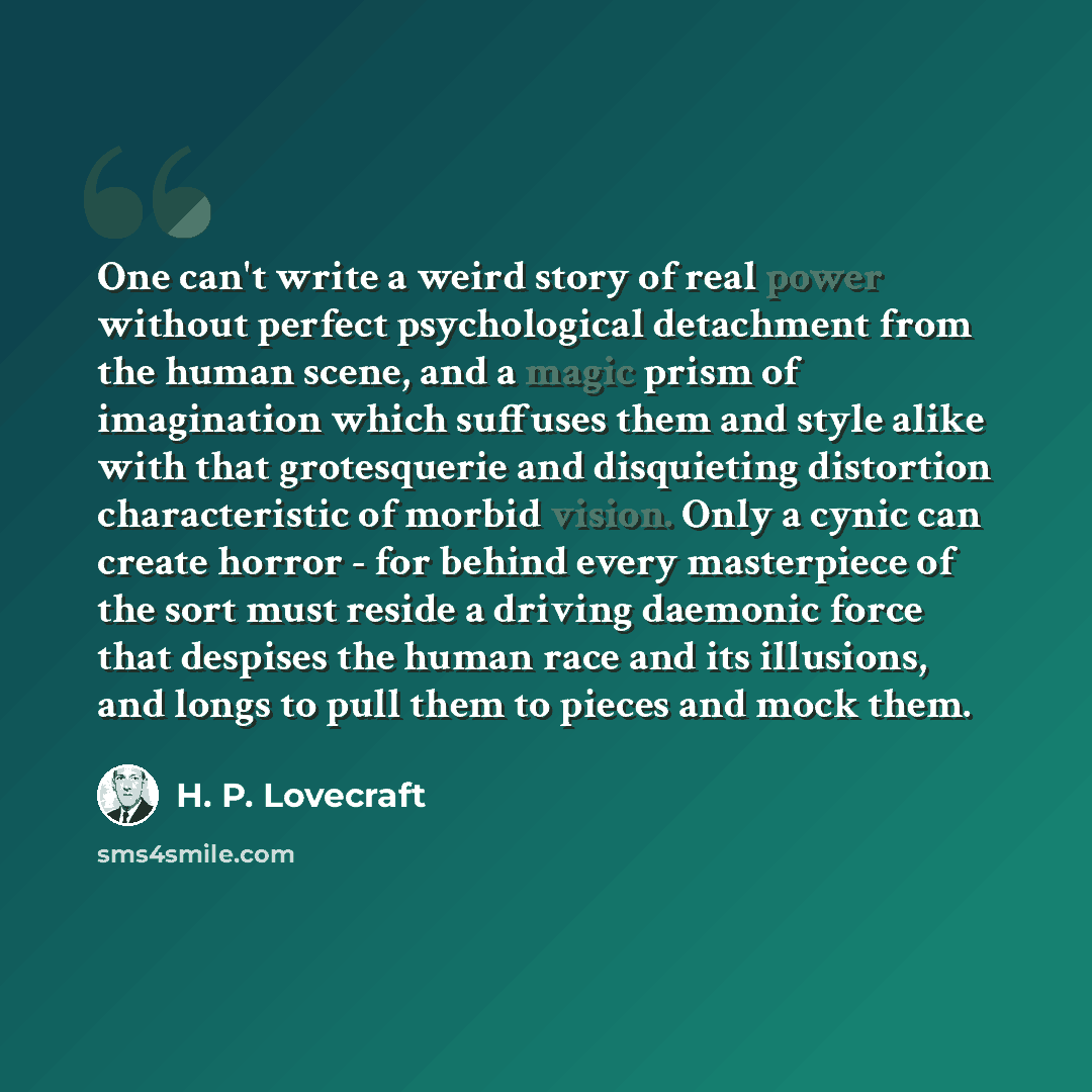 “One can't write a weird story of real power without perfect psychological detachment from the human scene, and a magic prism of imagination which suffuses them and style alike with that grotesquerie and disquieting distortion characteristic of morbid vision. Only a cynic can create horror - for…” quote by H. P. Lovecraft