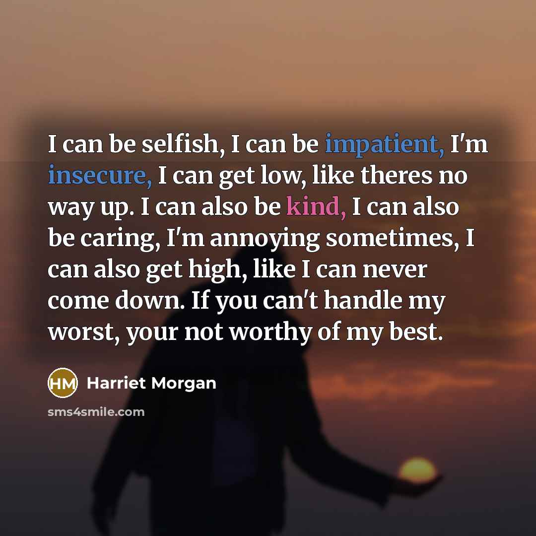 “I can be selfish, I can be impatient, I'm insecure, I can get low, like theres no way up. I can also be kind, I can also be caring, I'm annoying sometimes, I can also get high, like I can never come down. If you can't handle my worst, your not worthy of my best.” quote by Harriet Morgan