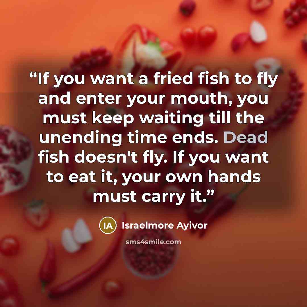 “If you want a fried fish to fly and enter your mouth, you must keep waiting till the unending time ends. Dead fish doesn't fly. If you want to eat it, your own hands must carry it.” quote by Israelmore Ayivor