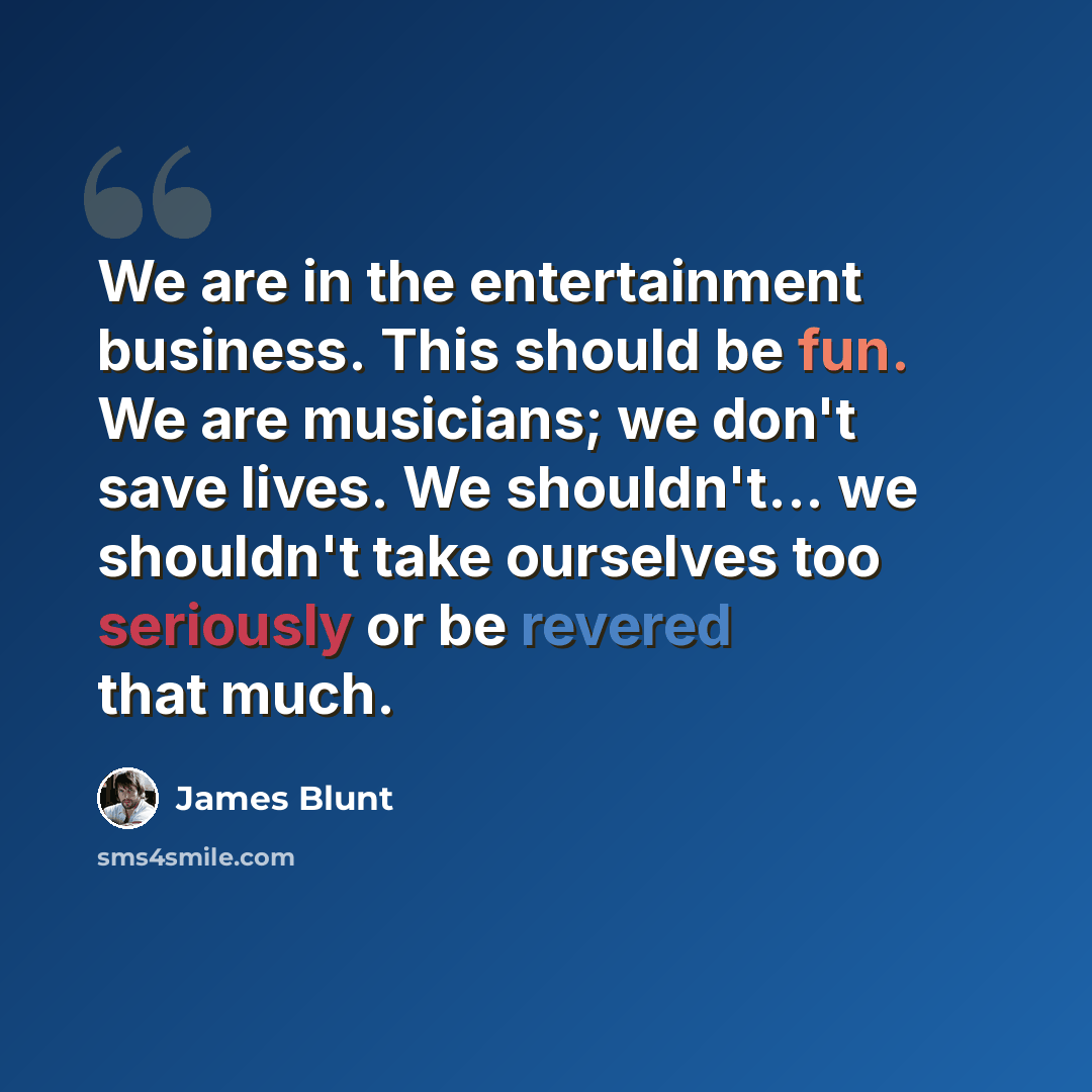 “We are in the entertainment business. This should be fun. We are musicians; we don't save lives. We shouldn't... we shouldn't take ourselves too seriously or be revered that much.” quote by James Blunt