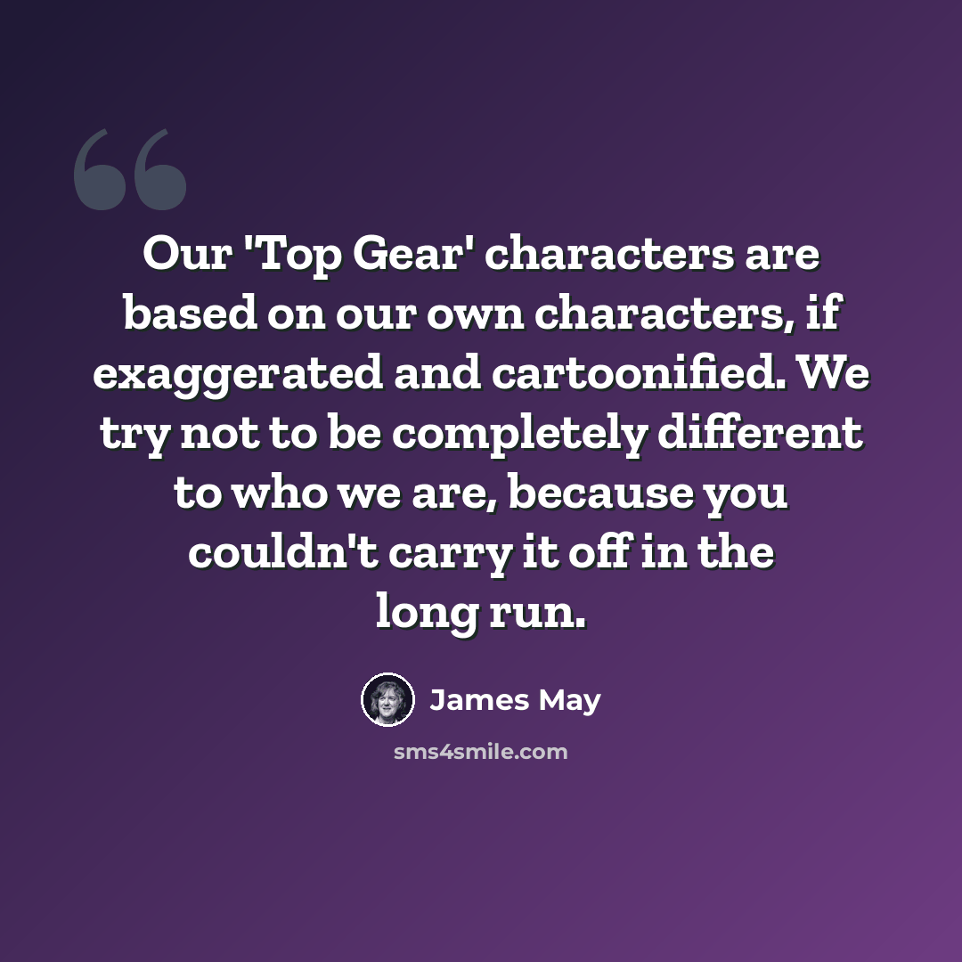 “Our 'Top Gear' characters are based on our own characters, if exaggerated and cartoonified. We try not to be completely different to who we are, because you couldn't carry it off in the long run.” quote by James May