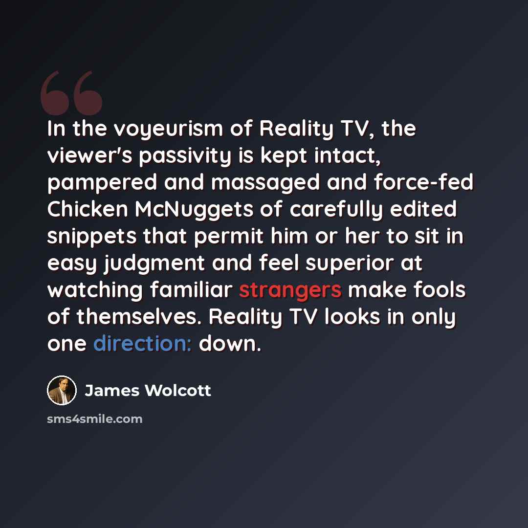 “In the voyeurism of Reality TV, the viewer's passivity is kept intact, pampered and massaged and force-fed Chicken McNuggets of carefully edited snippets that permit him or her to sit in easy judgment and feel superior at watching familiar strangers make fools of themselves. Reality TV looks in…” quote by James Wolcott