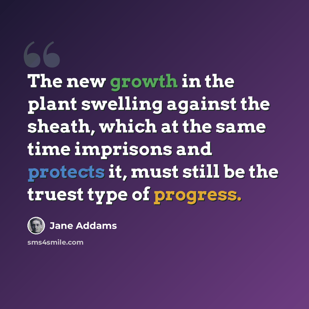 “The new growth in the plant swelling against the sheath, which at the same time imprisons and protects it, must still be the truest type of progress.” quote by Jane Addams