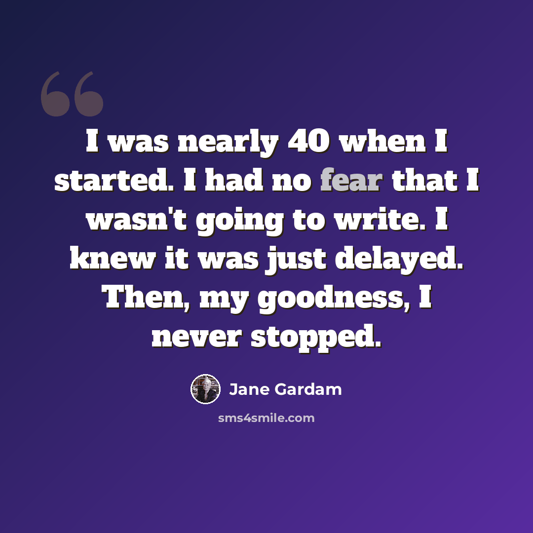 “I was nearly 40 when I started. I had no fear that I wasn't going to write. I knew it was just delayed. Then, my goodness, I never stopped.” quote by Jane Gardam