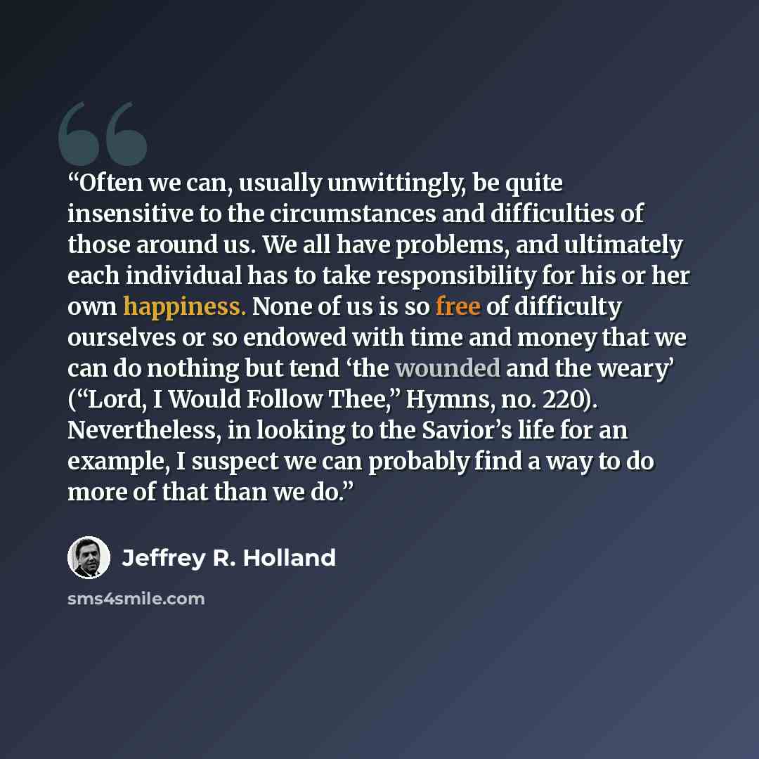 “Often we can, usually unwittingly, be quite insensitive to the circumstances and difficulties of those around us. We all have problems, and ultimately each individual has to take responsibility for his or her own happiness. None of us is so free of difficulty ourselves or so endowed with time and…” quote by Jeffrey R. Holland